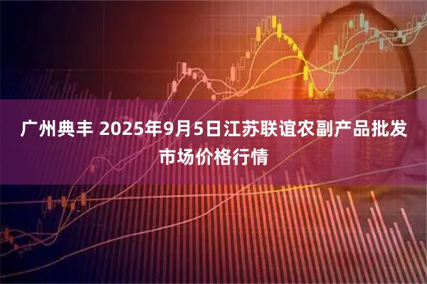 广州典丰 2025年9月5日江苏联谊农副产品批发市场价格行情