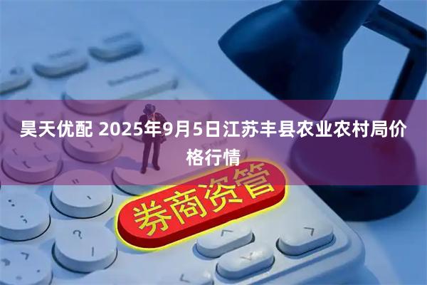 昊天优配 2025年9月5日江苏丰县农业农村局价格行情