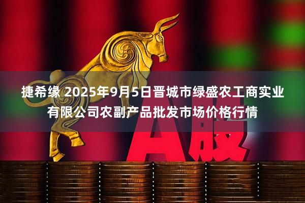 捷希缘 2025年9月5日晋城市绿盛农工商实业有限公司农副产品批发市场价格行情