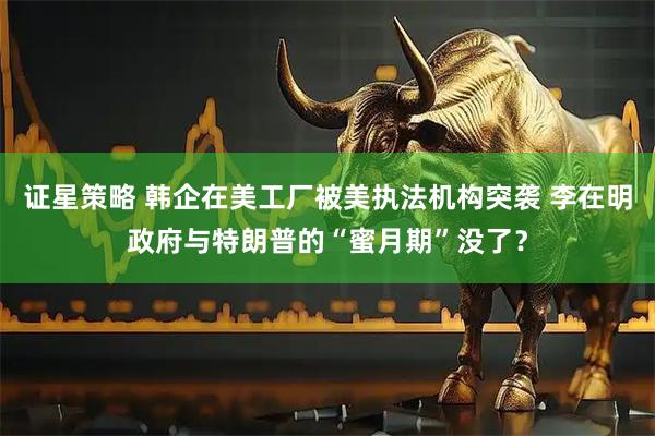 证星策略 韩企在美工厂被美执法机构突袭 李在明政府与特朗普的“蜜月期”没了？