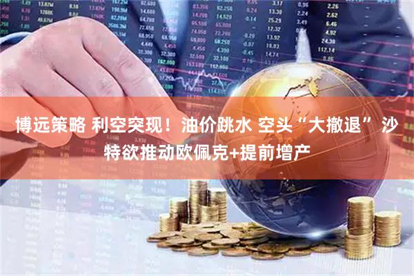 博远策略 利空突现！油价跳水 空头“大撤退” 沙特欲推动欧佩克+提前增产