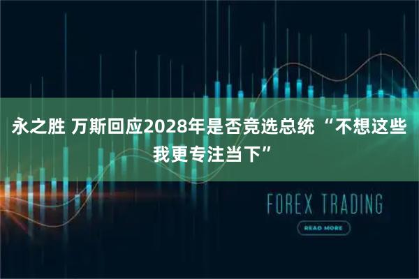 永之胜 万斯回应2028年是否竞选总统 “不想这些 我更专注当下”