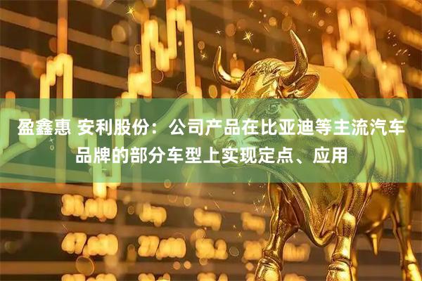 盈鑫惠 安利股份：公司产品在比亚迪等主流汽车品牌的部分车型上实现定点、应用