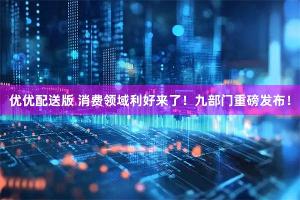 优优配送版 消费领域利好来了！九部门重磅发布！