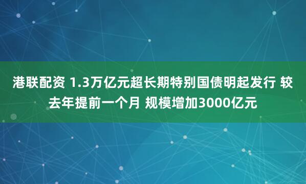 港联配资 1.3万亿元超长期特别国债明起发行 较去年提前一个月 规模增加3000亿元