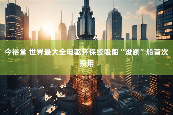今裕堂 世界最大全电驱环保绞吸船“浚澜”船首次投用