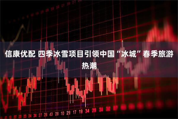 信康优配 四季冰雪项目引领中国“冰城”春季旅游热潮