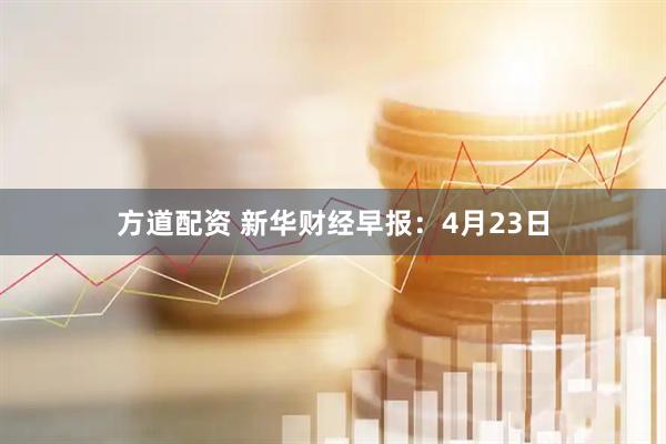 方道配资 新华财经早报：4月23日
