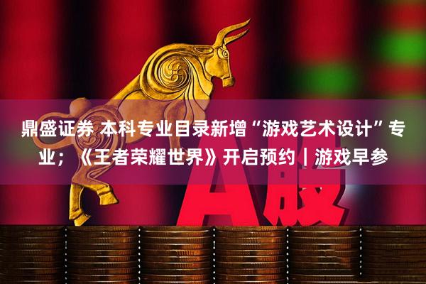 鼎盛证券 本科专业目录新增“游戏艺术设计”专业；《王者荣耀世界》开启预约｜游戏早参
