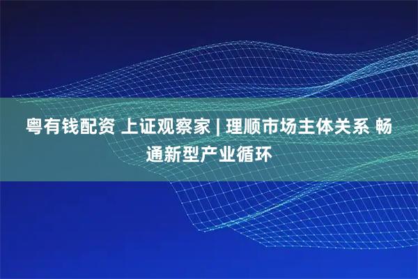 粤有钱配资 上证观察家 | 理顺市场主体关系 畅通新型产业循环
