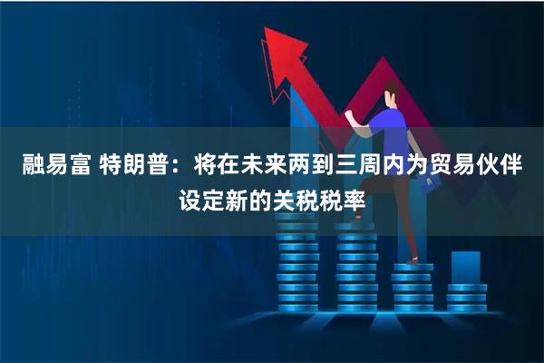 融易富 特朗普:将在未来两到三周内为贸易伙伴设定新的关税税率