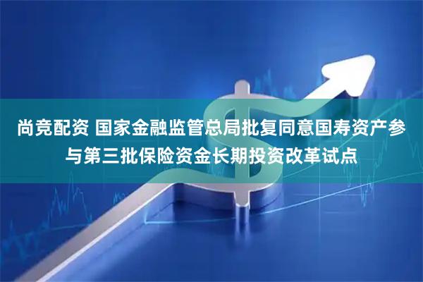 尚竞配资 国家金融监管总局批复同意国寿资产参与第三批保险资金长期投资改革试点