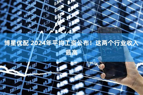 博星优配 2024年平均工资公布！这两个行业收入最高