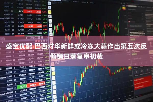 盛宝优配 巴西对华新鲜或冷冻大蒜作出第五次反倾销日落复审初裁