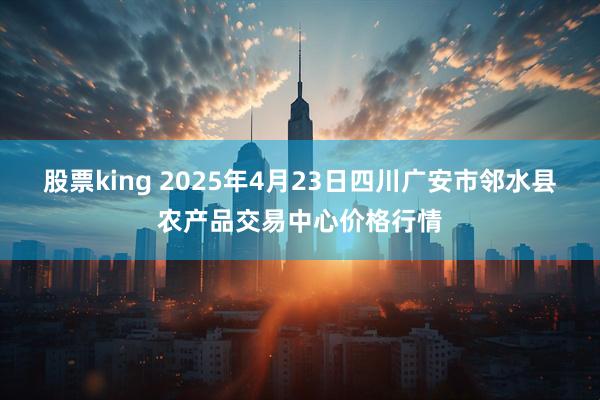 股票king 2025年4月23日四川广安市邻水县农产品交易中心价格行情