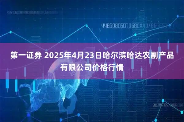 第一证券 2025年4月23日哈尔滨哈达农副产品有限公司价格行情