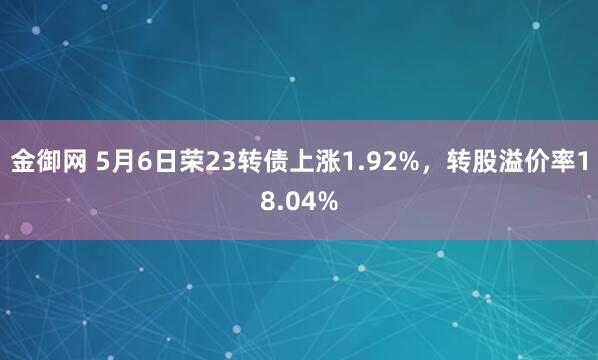 金御网 5月6日荣23转债上涨1.92%，转股溢价率18.04%
