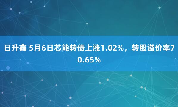 日升鑫 5月6日芯能转债上涨1.02%，转股溢价率70.65%