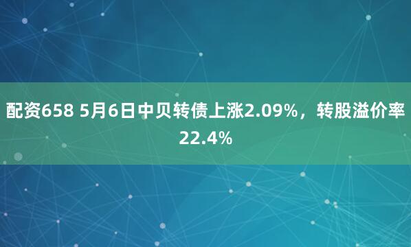 配资658 5月6日中贝转债上涨2.09%，转股溢价率22.4%
