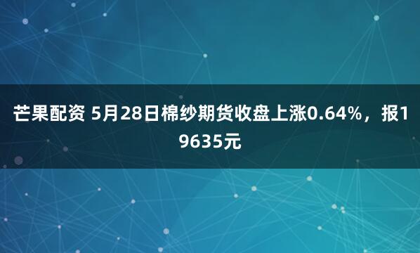 芒果配资 5月28日棉纱期货收盘上涨0.64%，报19635元