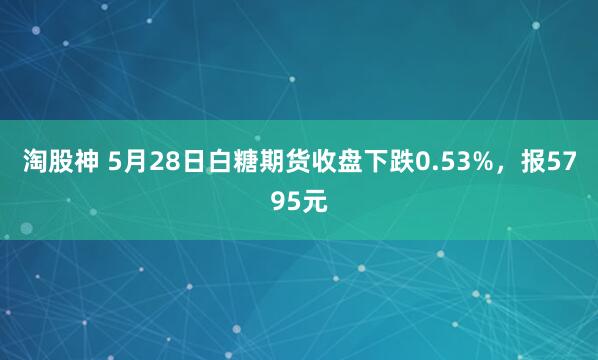 淘股神 5月28日白糖期货收盘下跌0.53%，报5795元