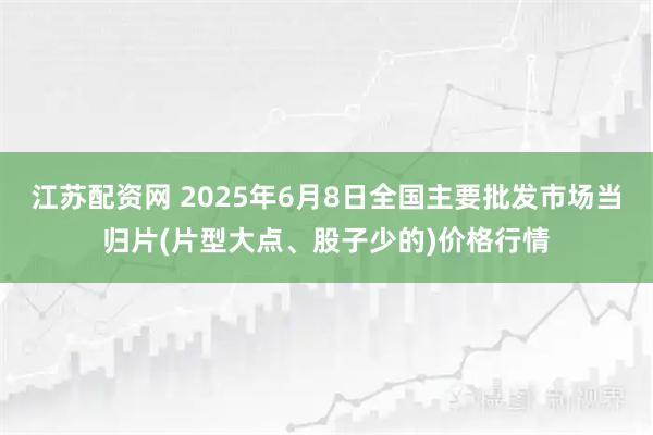 江苏配资网 2025年6月8日全国主要批发市场当归片(片型大点、股子少的)价格行情