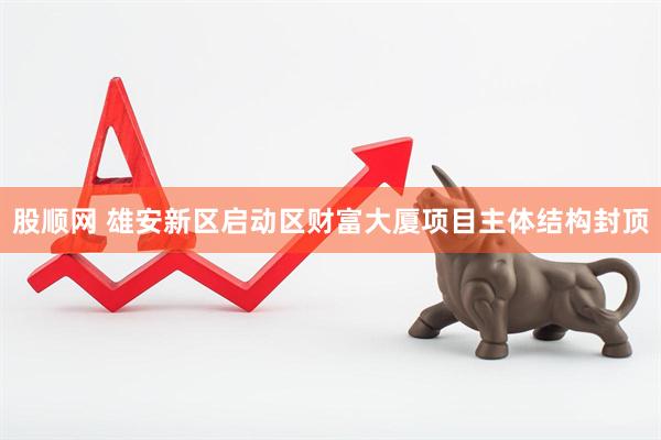 股顺网 雄安新区启动区财富大厦项目主体结构封顶
