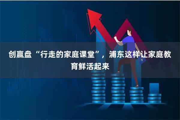 创赢盘 “行走的家庭课堂”，浦东这样让家庭教育鲜活起来