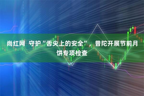 尚红网  守护“舌尖上的安全”，普陀开展节前月饼专项检查