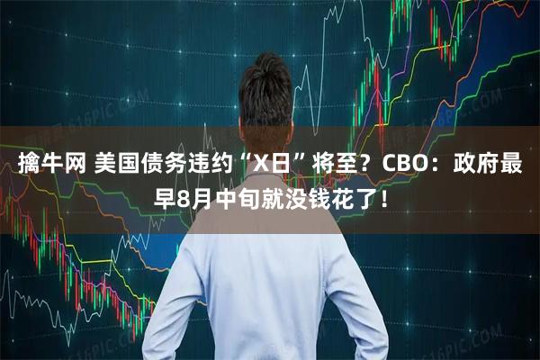 擒牛网 美国债务违约“X日”将至？CBO：政府最早8月中旬就没钱花了！