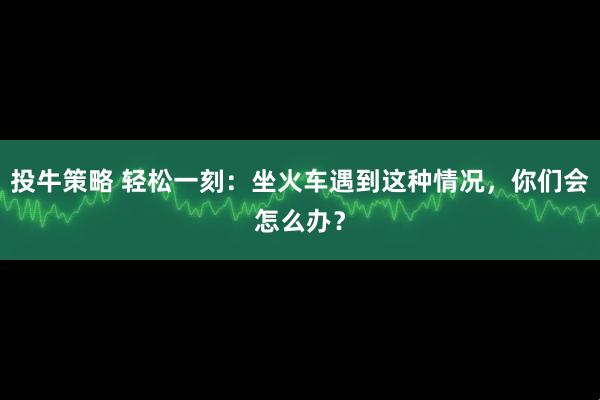 投牛策略 轻松一刻：坐火车遇到这种情况，你们会怎么办？