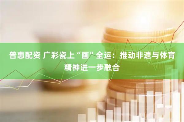 普惠配资 广彩瓷上“画”全运：推动非遗与体育精神进一步融合