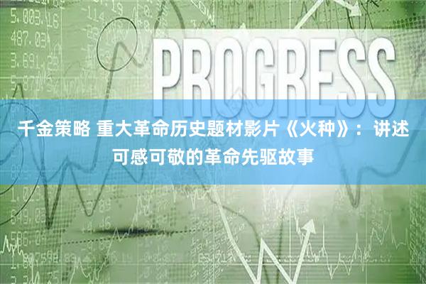 千金策略 重大革命历史题材影片《火种》：讲述可感可敬的革命先驱故事