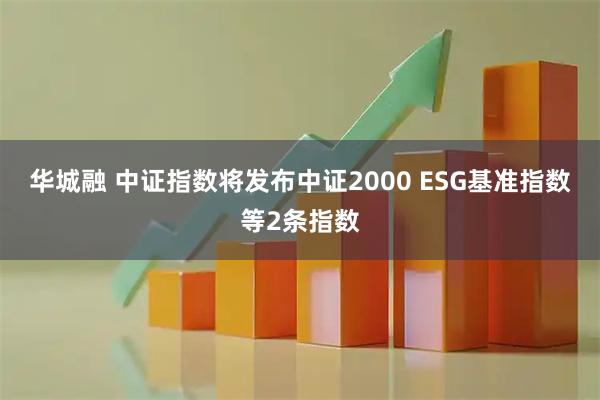 华城融 中证指数将发布中证2000 ESG基准指数等2条指数