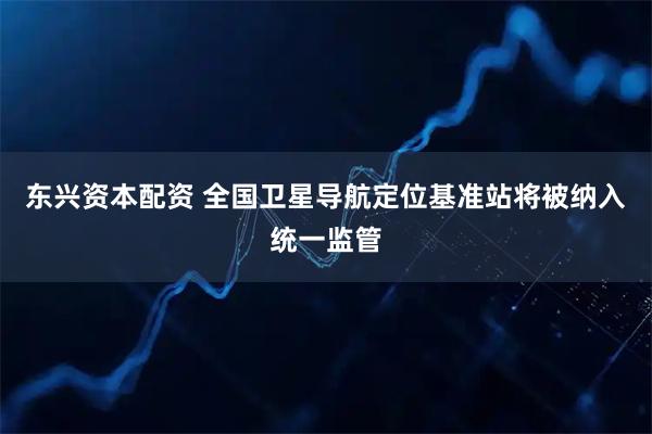 东兴资本配资 全国卫星导航定位基准站将被纳入统一监管