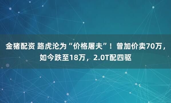金猪配资 路虎沦为“价格屠夫”！曾加价卖70万，如今跌至18万，2.0T配四驱