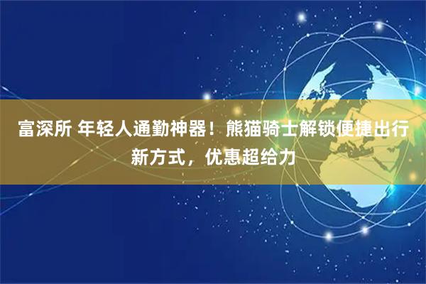 富深所 年轻人通勤神器！熊猫骑士解锁便捷出行新方式，优惠超给力