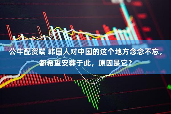 公牛配资端 韩国人对中国的这个地方念念不忘，都希望安葬于此，原因是它？