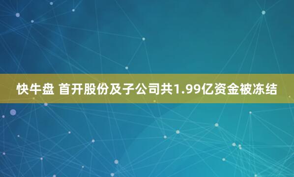 快牛盘 首开股份及子公司共1.99亿资金被冻结