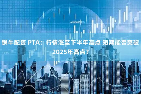 锅牛配资 PTA：行情涨至下半年高点 短期能否突破2025年高点？