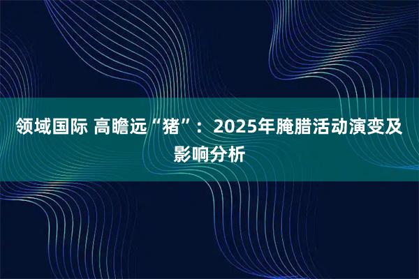 领域国际 高瞻远“猪”：2025年腌腊活动演变及影响分析