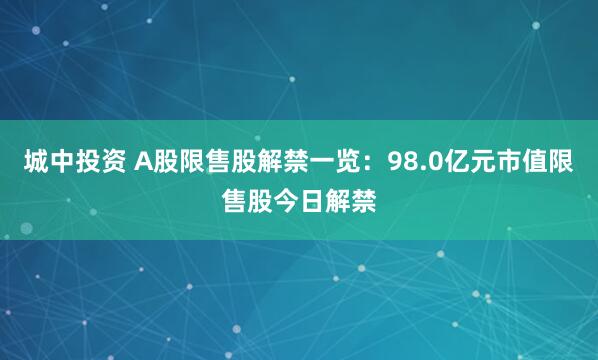 城中投资 A股限售股解禁一览：98.0亿元市值限售股今日解禁