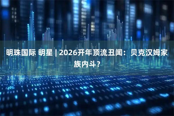 明珠国际 明星 | 2026开年顶流丑闻：贝克汉姆家族内斗？