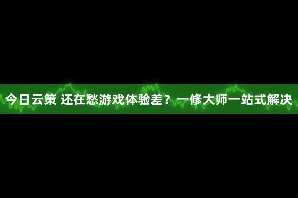今日云策 还在愁游戏体验差？一修大师一站式解决