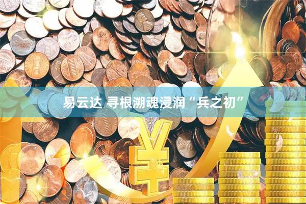 易云达 寻根溯魂浸润“兵之初”