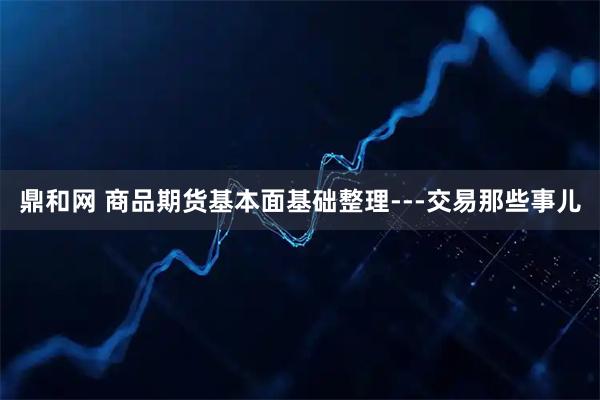 鼎和网 商品期货基本面基础整理---交易那些事儿