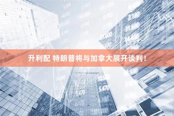 升利配 特朗普将与加拿大展开谈判！