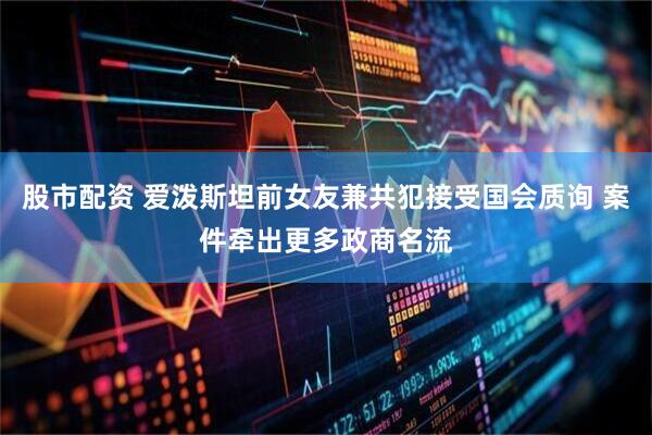 股市配资 爱泼斯坦前女友兼共犯接受国会质询 案件牵出更多政商名流