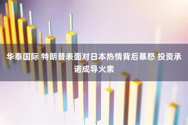华泰国际 特朗普表面对日本热情背后暴怒 投资承诺成导火索