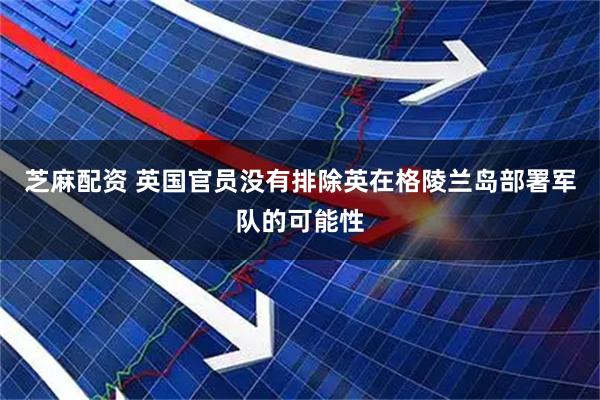 芝麻配资 英国官员没有排除英在格陵兰岛部署军队的可能性